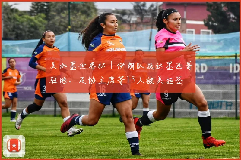 美加墨世界杯|伊朗队抵达墨西哥驻地,足协主席等15人被美拒签