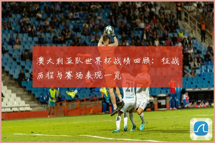 澳大利亚队世界杯战绩回顾:征战历程与赛场表现一览